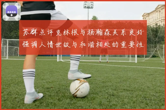 苏群点评克林根与杨瀚森关系良好强调人情世故与和谐相处的重要性