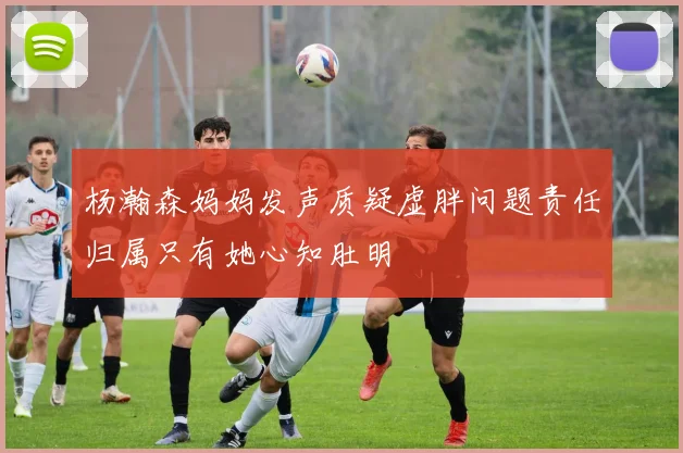 杨瀚森妈妈发声质疑虚胖问题责任归属只有她心知肚明