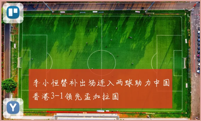 李小恒替补出场连入两球助力中国香港3-1领先孟加拉国