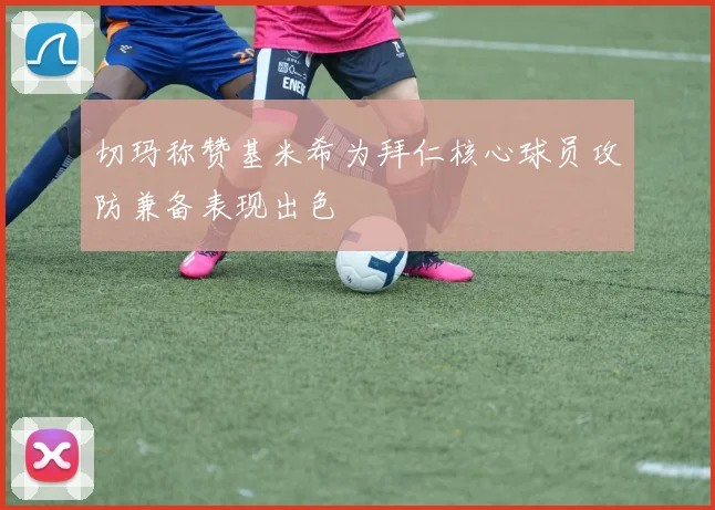 切玛称赞基米希为拜仁核心球员攻防兼备表现出色