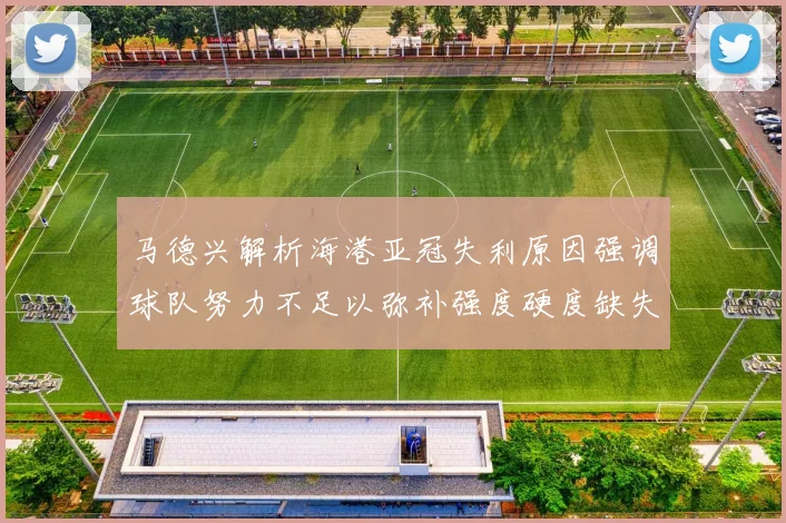 马德兴解析海港亚冠失利原因强调球队努力不足以弥补强度硬度缺失