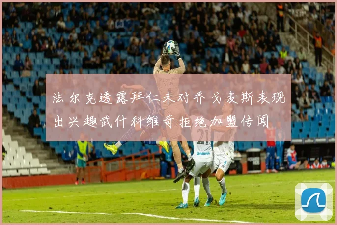 法尔克透露拜仁未对乔戈麦斯表现出兴趣武什科维奇拒绝加盟传闻