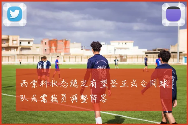 西索科状态稳定有望签正式合同球队或需裁员调整阵容