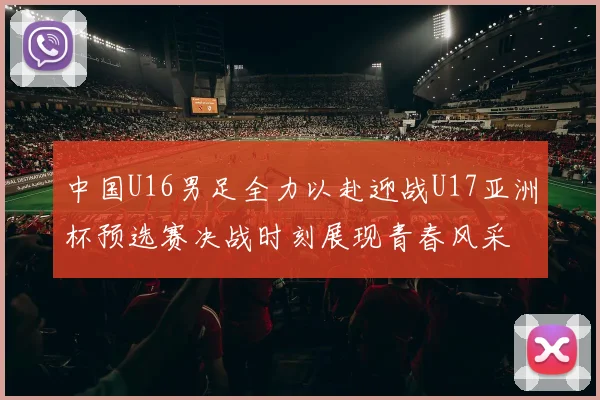 中国U16男足全力以赴迎战U17亚洲杯预选赛决战时刻展现青春风采