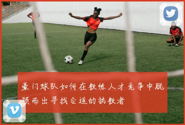豪门球队如何在教练人才竞争中脱颖而出寻找合适的执教者
