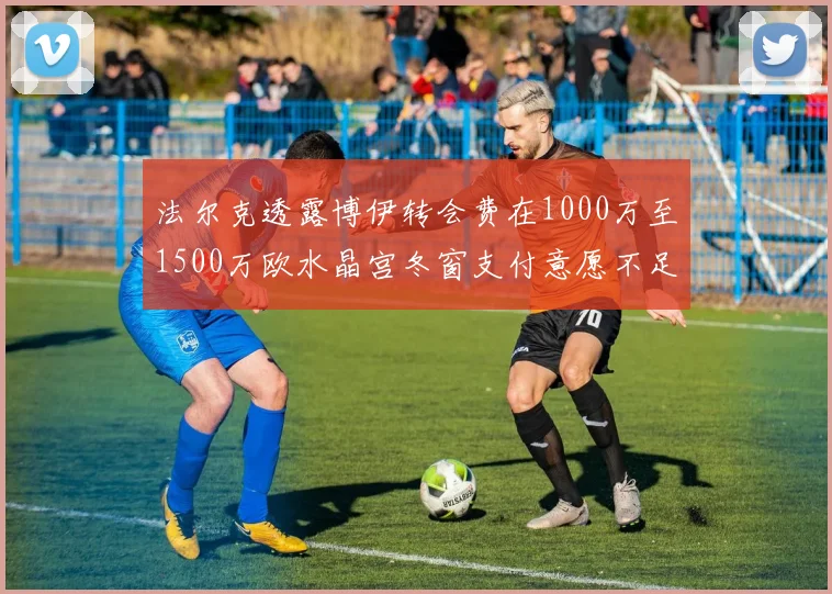法尔克透露博伊转会费在1000万至1500万欧水晶宫冬窗支付意愿不足
