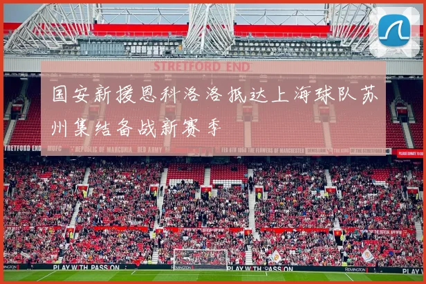 国安新援恩科洛洛抵达上海球队苏州集结备战新赛季