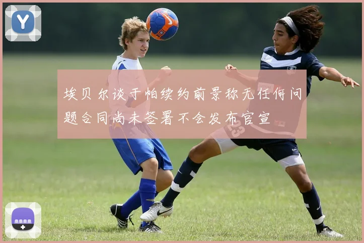埃贝尔谈于帕续约前景称无任何问题合同尚未签署不会发布官宣