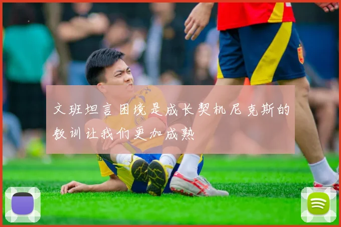 文班坦言困境是成长契机尼克斯的教训让我们更加成熟