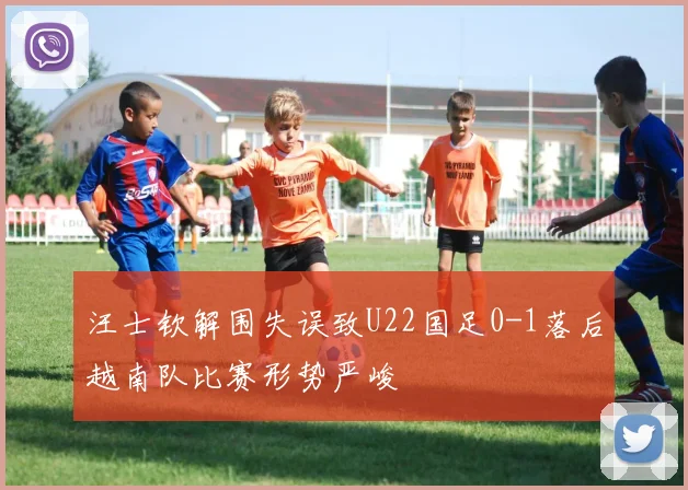 汪士钦解围失误致U22国足0-1落后越南队比赛形势严峻