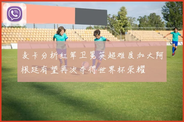 麦卡分析红军卫冕英超难度加大阿根廷有望再次夺得世界杯荣耀