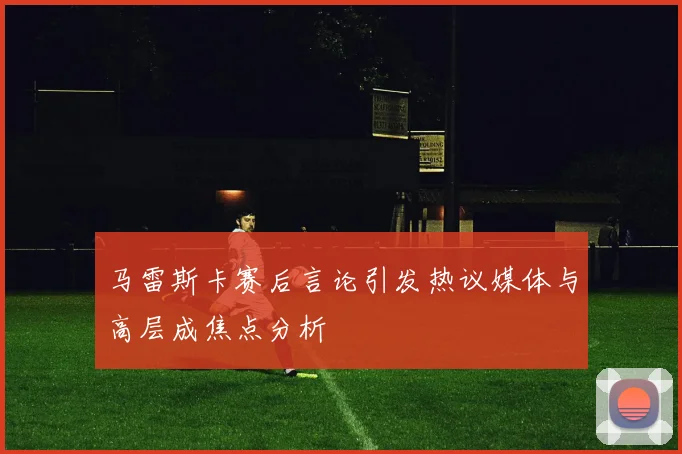 马雷斯卡赛后言论引发热议媒体与高层成焦点分析