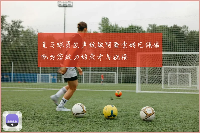 皇马球员发声致敬阿隆索姆巴佩感慨为您效力的荣幸与祝福