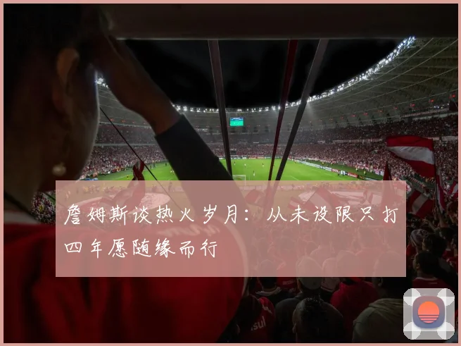 詹姆斯谈热火岁月：从未设限只打四年愿随缘而行
