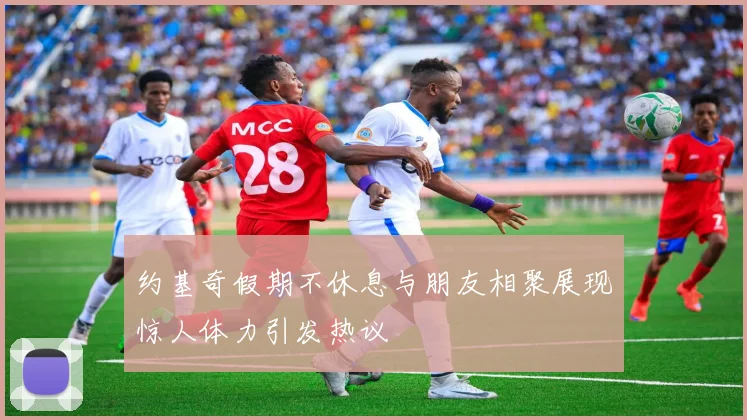 约基奇假期不休息与朋友相聚展现惊人体力引发热议