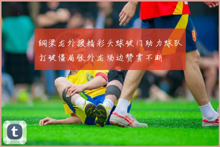 铜梁龙外援精彩头球破门助力球队打破僵局张外龙场边赞赏不断